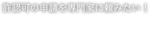 許認可の申請を専門家に頼みたい！
